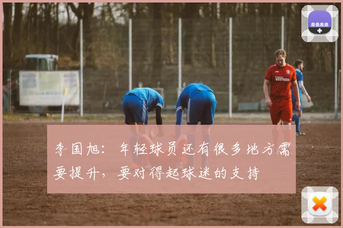 李国旭：年轻球员还有很多地方需要提升，要对得起球迷的支持