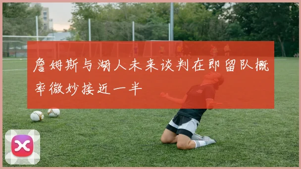 詹姆斯与湖人未来谈判在即留队概率微妙接近一半