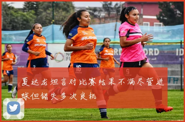 夏达龙坦言对比赛结果不满尽管进球但错失多次良机