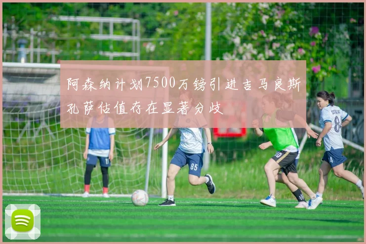 阿森纳计划7500万镑引进吉马良斯孔萨估值存在显著分歧